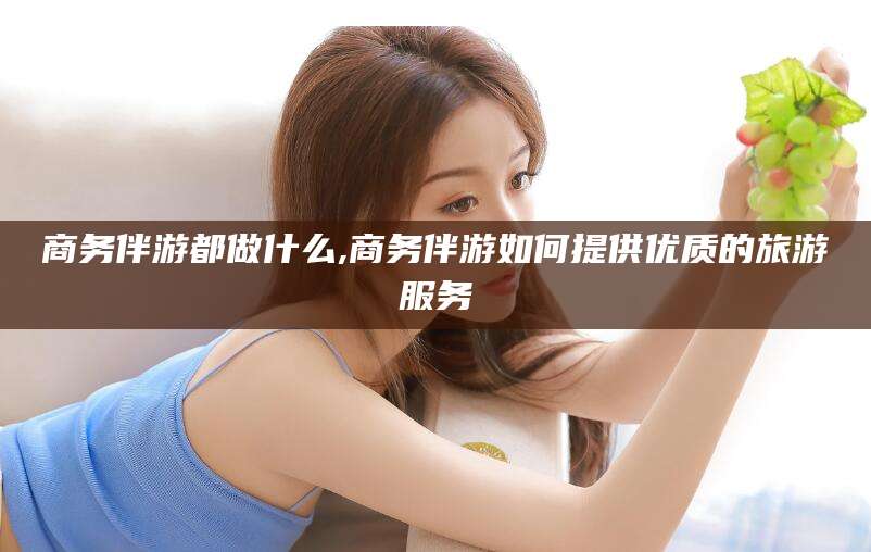 清徐商务伴游都做什么,商务伴游如何提供优质的旅游服务