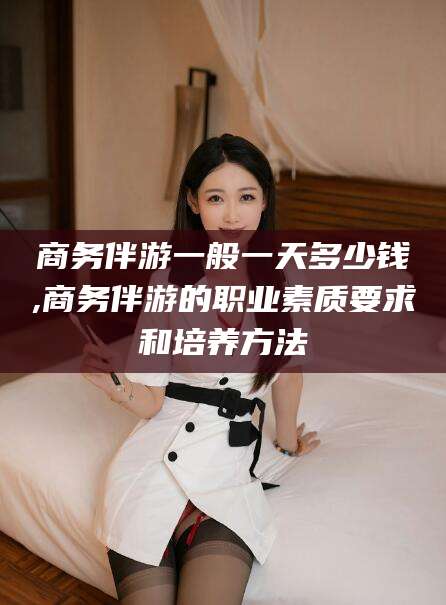 清徐商务伴游一般一天多少钱,商务伴游的职业素质要求和培养方法