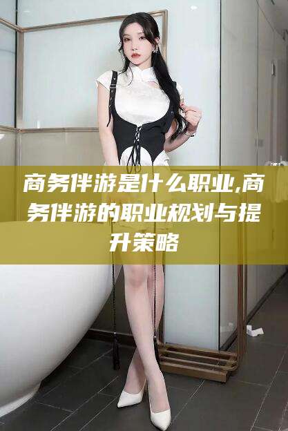 清徐商务伴游是什么职业,商务伴游的职业规划与提升策略