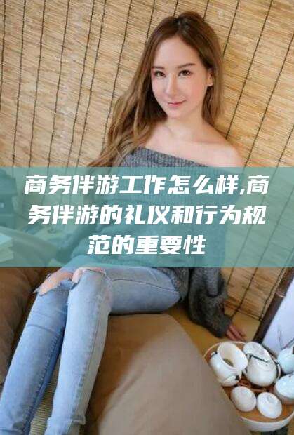 清徐商务伴游工作怎么样,商务伴游的礼仪和行为规范的重要性