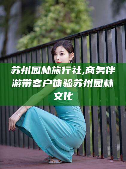 清徐苏州园林旅行社,商务伴游带客户体验苏州园林文化
