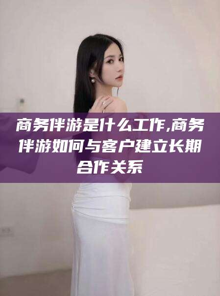 清徐商务伴游是什么工作,商务伴游如何与客户建立长期合作关系