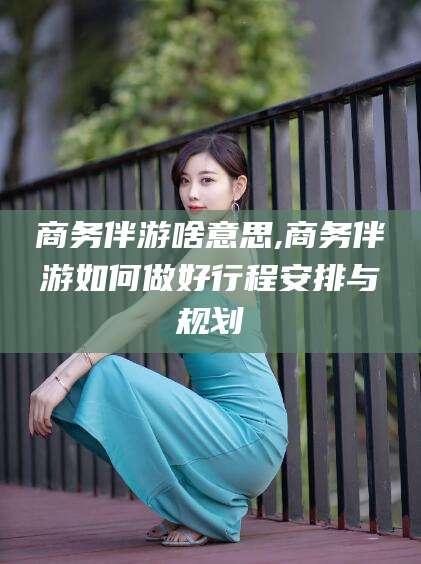 清徐商务伴游啥意思,商务伴游如何做好行程安排与规划