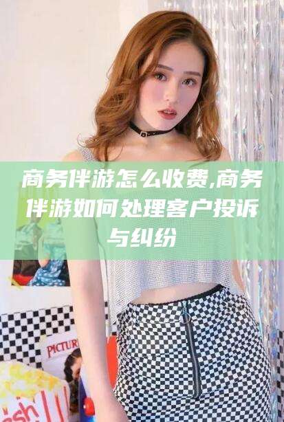 清徐商务伴游怎么收费,商务伴游如何处理客户投诉与纠纷