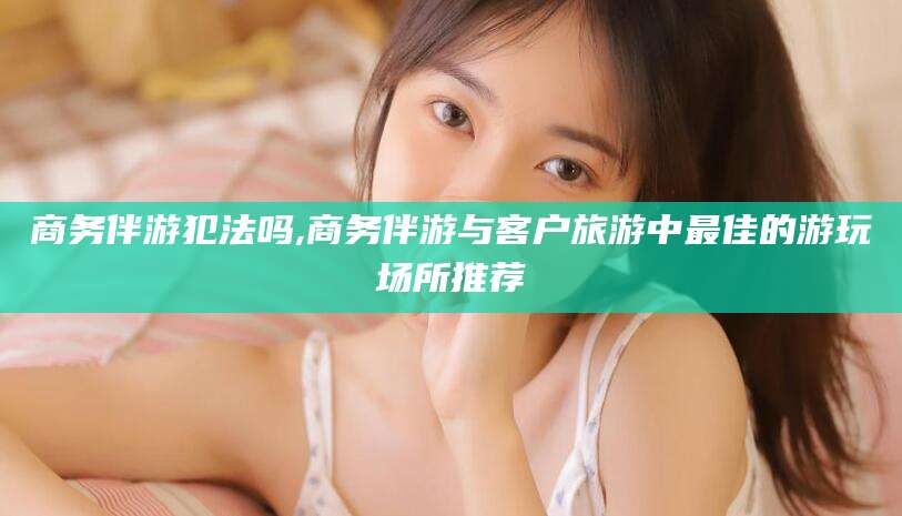 清徐商务伴游犯法吗,商务伴游与客户旅游中最佳的游玩场所推荐