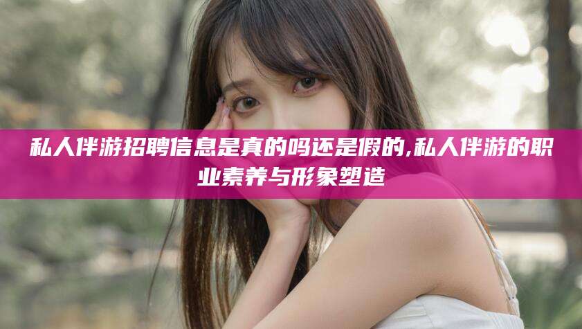 清徐私人伴游招聘信息是真的吗还是假的,私人伴游的职业素养与形象塑造
