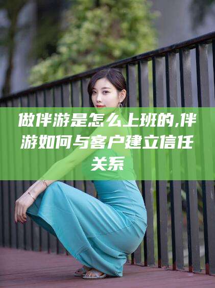 清徐做伴游是怎么上班的,伴游如何与客户建立信任关系