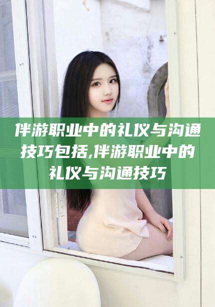 清徐伴游职业中的礼仪与沟通技巧包括,伴游职业中的礼仪与沟通技巧