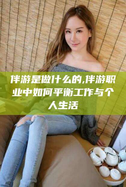 清徐伴游是做什么的,伴游职业中如何平衡工作与个人生活