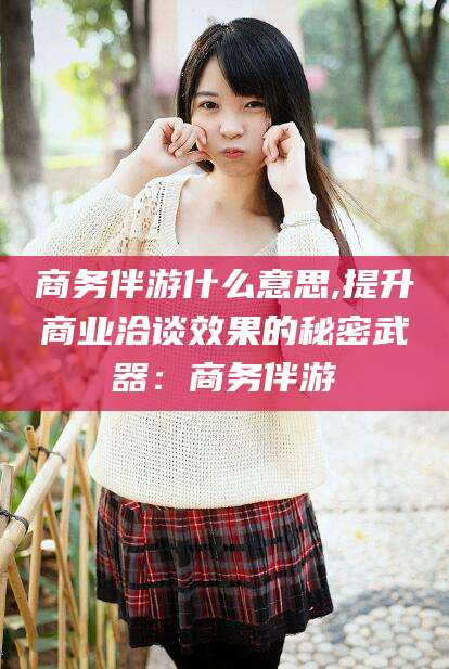 清徐商务伴游什么意思,提升商业洽谈效果的秘密武器：商务伴游