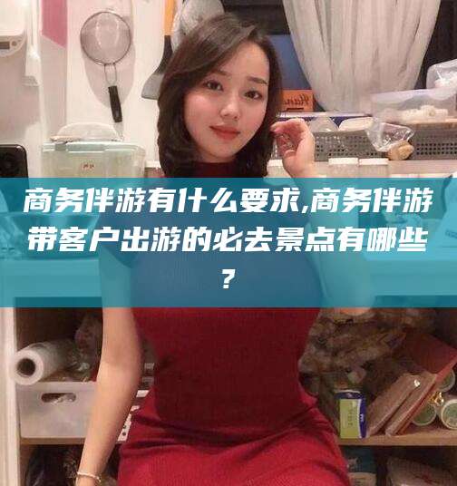 清徐商务伴游有什么要求,商务伴游带客户出游的必去景点有哪些?