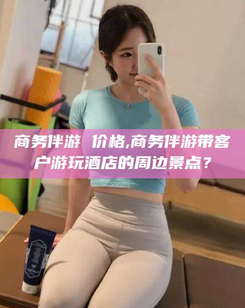 清徐商务伴游 价格,商务伴游带客户游玩酒店的周边景点？