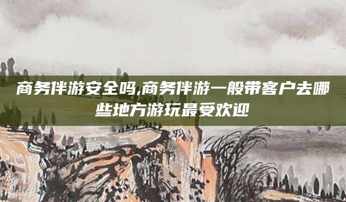 清徐商务伴游安全吗,商务伴游一般带客户去哪些地方游玩最受欢迎