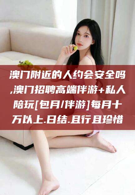 清徐澳门附近的人约会安全吗,澳门招聘高端伴游+私人陪玩[包月/伴游]每月十万以上.日结.且行且珍惜