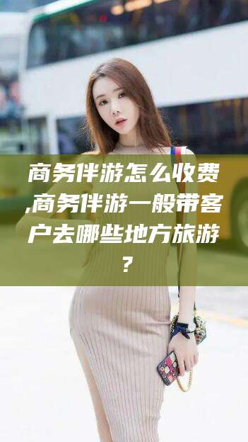 清徐商务伴游怎么收费,商务伴游一般带客户去哪些地方旅游？