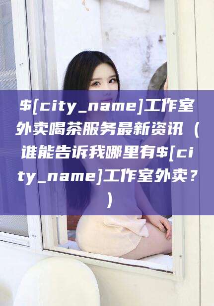 清徐工作室外卖喝茶服务最新资讯（谁能告诉我哪里有清徐工作室外卖？）