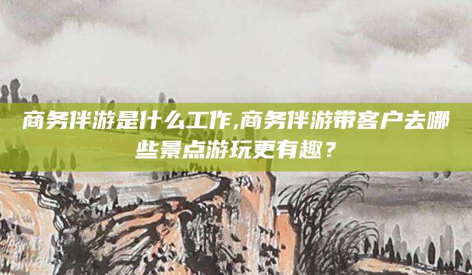 清徐商务伴游是什么工作,商务伴游带客户去哪些景点游玩更有趣？
