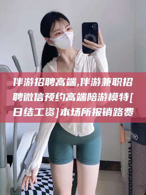 清徐伴游招聘高端,伴游兼职招聘微信预约高端陪游模特[日结工资]本场所报销路费