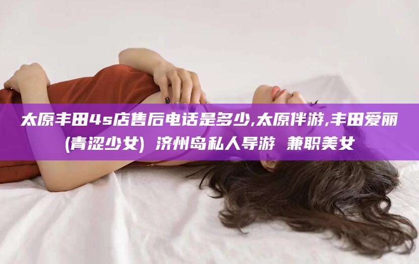 清徐太原丰田4s店售后电话是多少,太原伴游,丰田爱丽(青涩少女) 济州岛私人导游 兼职美女