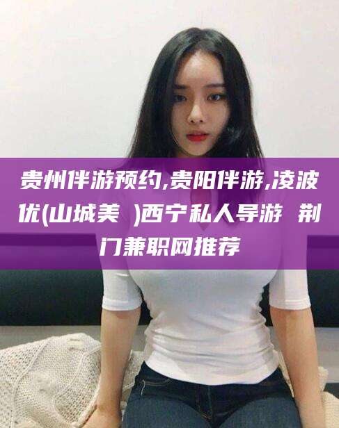 清徐贵州伴游预约,贵阳伴游,凌波优(山城美姫)西宁私人导游 荆门兼职网推荐