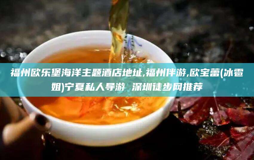 清徐福州欧乐堡海洋主题酒店地址,福州伴游,欧宝蕾(冰雹姐)宁夏私人导游 深圳徒步网推荐