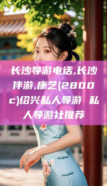 清徐长沙导游电话,长沙伴游,康艺(2800c)绍兴私人导游 私人导游社推荐