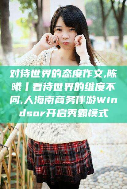 清徐对待世界的态度作文,陈曦丨看待世界的维度不同,人海南商务伴游Windsor开启秀霸模式