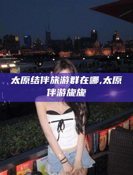 清徐太原结伴旅游群在哪,太原伴游旎旎