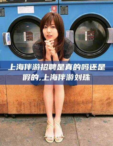 清徐上海伴游招聘是真的吗还是假的,上海伴游刘珠