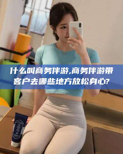 清徐什么叫商务伴游,商务伴游带客户去哪些地方放松身心?