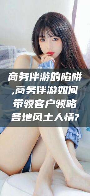 清徐商务伴游的陷阱,商务伴游如何带领客户领略各地风土人情?