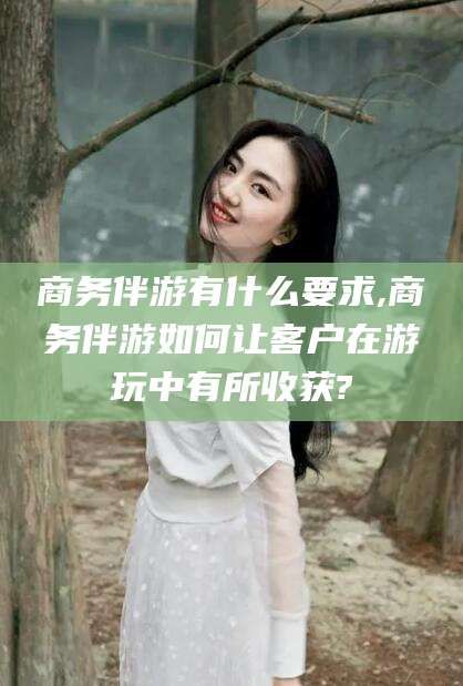 清徐商务伴游有什么要求,商务伴游如何让客户在游玩中有所收获?