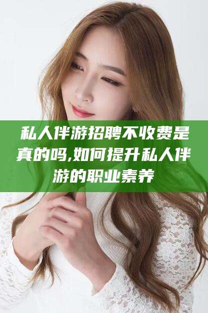 清徐私人伴游招聘不收费是真的吗,如何提升私人伴游的职业素养
