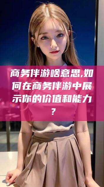 清徐商务伴游啥意思,如何在商务伴游中展示你的价值和能力？