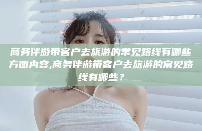 清徐商务伴游带客户去旅游的常见路线有哪些方面内容,商务伴游带客户去旅游的常见路线有哪些？