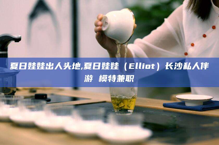 清徐夏日娃娃出人头地,夏日娃娃（Elliot）长沙私人伴游 模特兼职