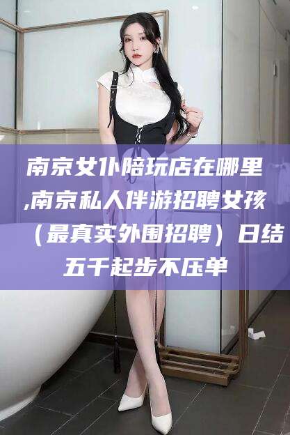 清徐南京女仆陪玩店在哪里,南京私人伴游招聘女孩（最真实外围招聘）日结五千起步不压单