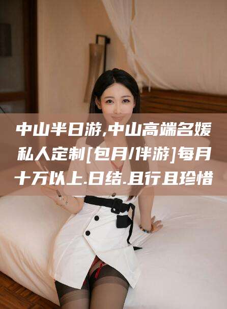 清徐中山半日游,中山高端名媛私人定制[包月/伴游]每月十万以上.日结.且行且珍惜