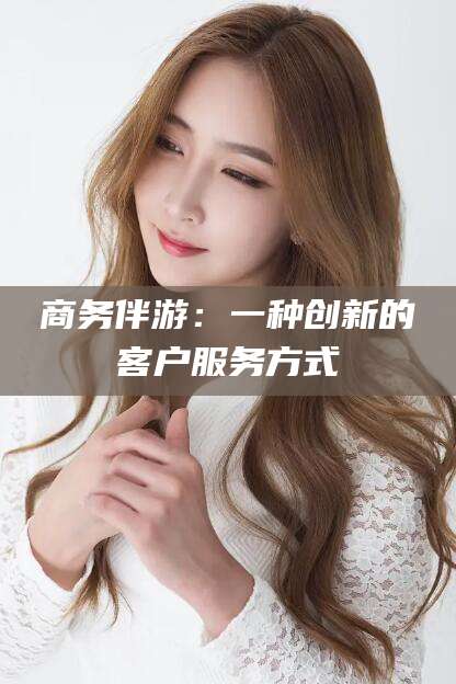 清徐商务伴游：一种创新的客户服务方式