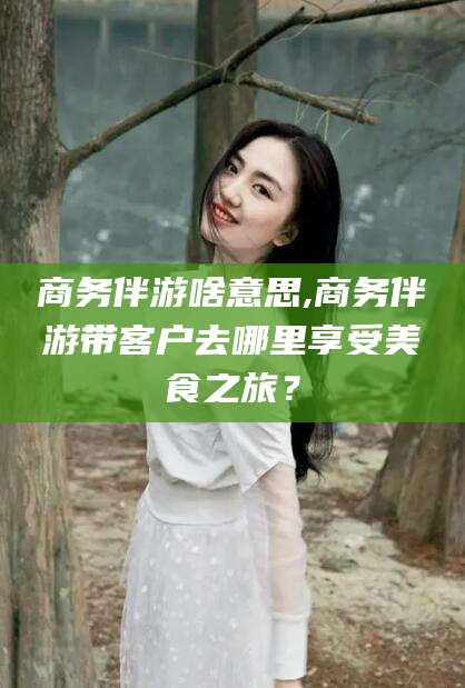 清徐商务伴游啥意思,商务伴游带客户去哪里享受美食之旅？
