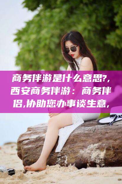 清徐商务伴游是什么意思?,西安商务伴游：商务伴侣,协助您办事谈生意,
