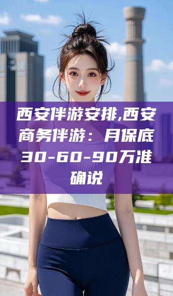 清徐西安伴游安排,西安商务伴游：月保底30-60-90万准确说