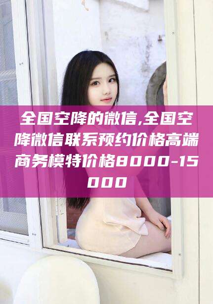 清徐全国空降的微信,全国空降微信联系预约价格高端商务模特价格8000-15000