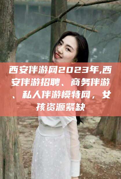 清徐西安伴游网2023年,西安伴游招聘、商务伴游、私人伴游模特网，女孩资源紧缺