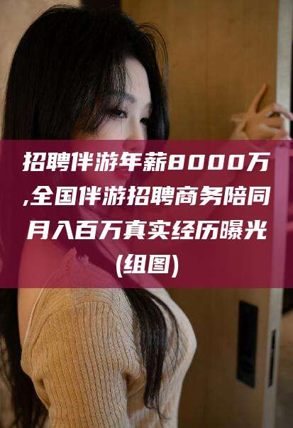 清徐招聘伴游年薪8000万,全国伴游招聘商务陪同月入百万真实经历曝光(组图)
