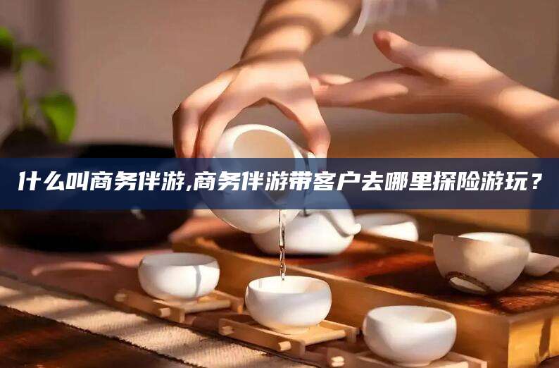清徐什么叫商务伴游,商务伴游带客户去哪里探险游玩？