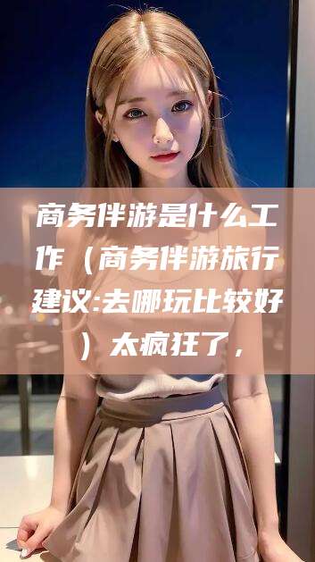 清徐商务伴游是什么工作（商务伴游旅行建议:去哪玩比较好）太疯狂了，