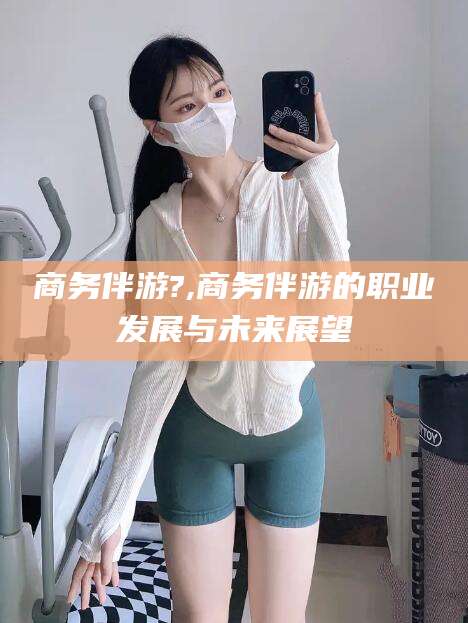 清徐商务伴游?,商务伴游的职业发展与未来展望