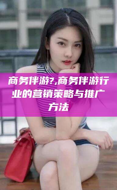 清徐商务伴游?,商务伴游行业的营销策略与推广方法