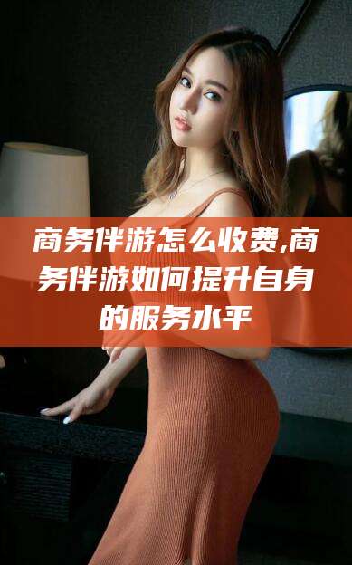 清徐商务伴游怎么收费,商务伴游如何提升自身的服务水平